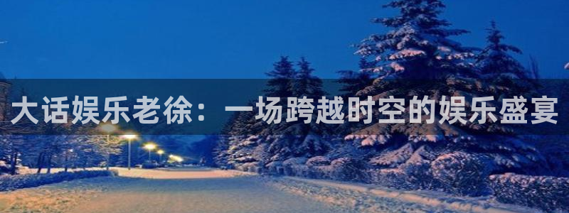 星空娱乐客服：大话娱乐老徐：一场跨越时空的娱乐盛宴