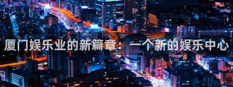 星空娱乐网：厦门娱乐业的新篇章：一个新的娱乐中心